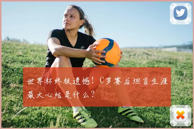 世界杯终极遗憾！C罗赛后坦言生涯最大心结是什么？