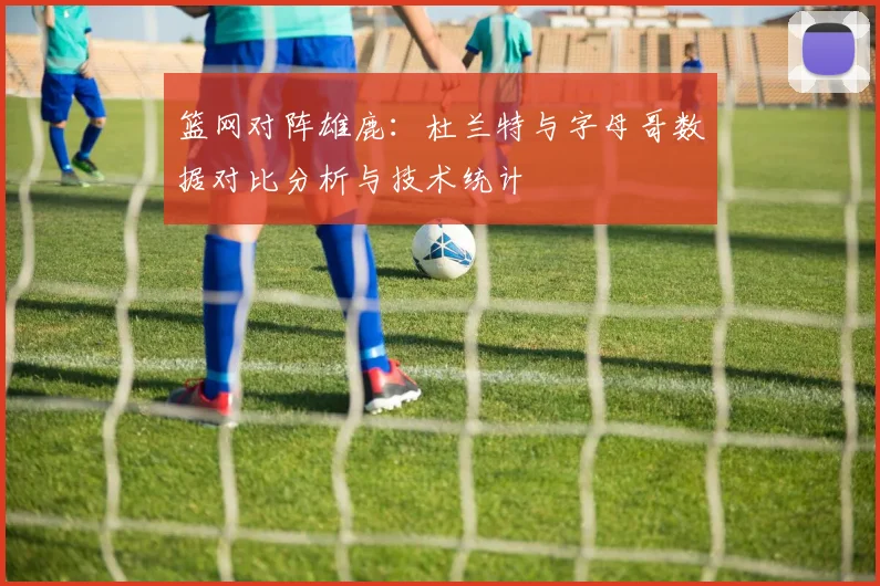篮网对阵雄鹿：杜兰特与字母哥数据对比分析与技术统计
