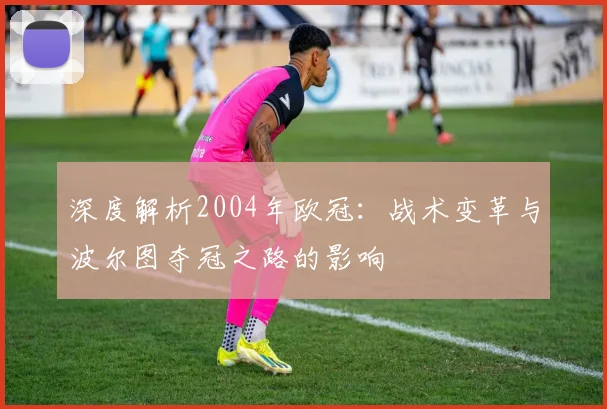深度解析2004年欧冠：战术变革与波尔图夺冠之路的影响