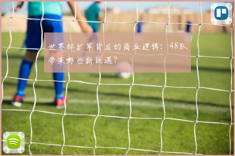 世界杯扩军背后的商业逻辑：48队带来哪些新机遇？