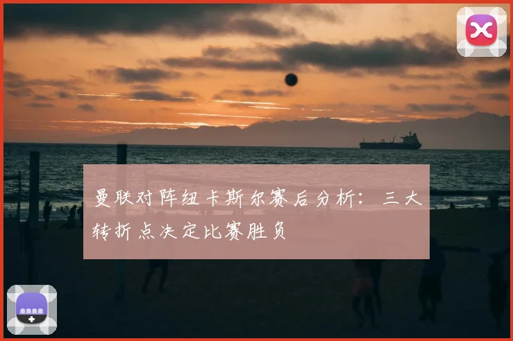 曼联对阵纽卡斯尔赛后分析：三大转折点决定比赛胜负