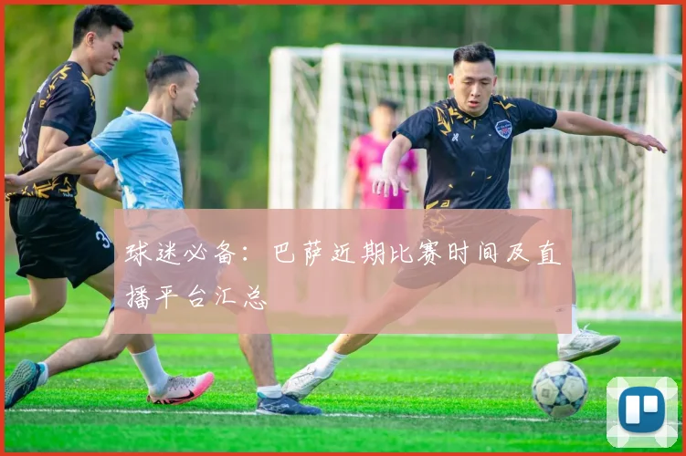 球迷必备：巴萨近期比赛时间及直播平台汇总