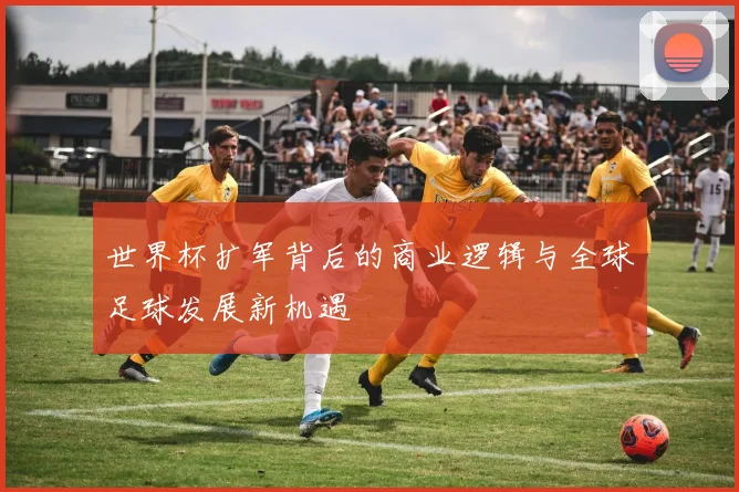 世界杯扩军背后的商业逻辑与全球足球发展新机遇