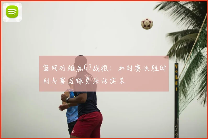 篮网对雄鹿G7战报：加时赛决胜时刻与赛后球员采访实录