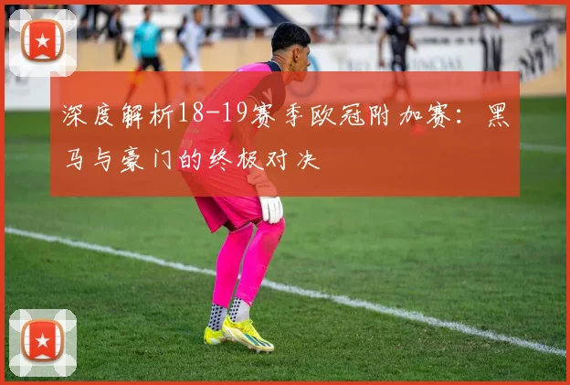 深度解析18-19赛季欧冠附加赛：黑马与豪门的终极对决
