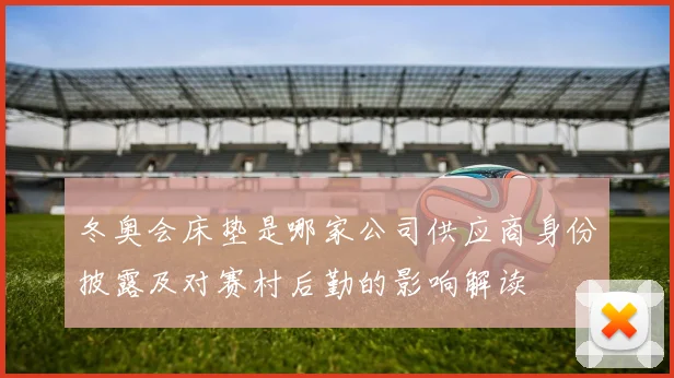 冬奥会床垫是哪家公司供应商身份披露及对赛村后勤的影响解读