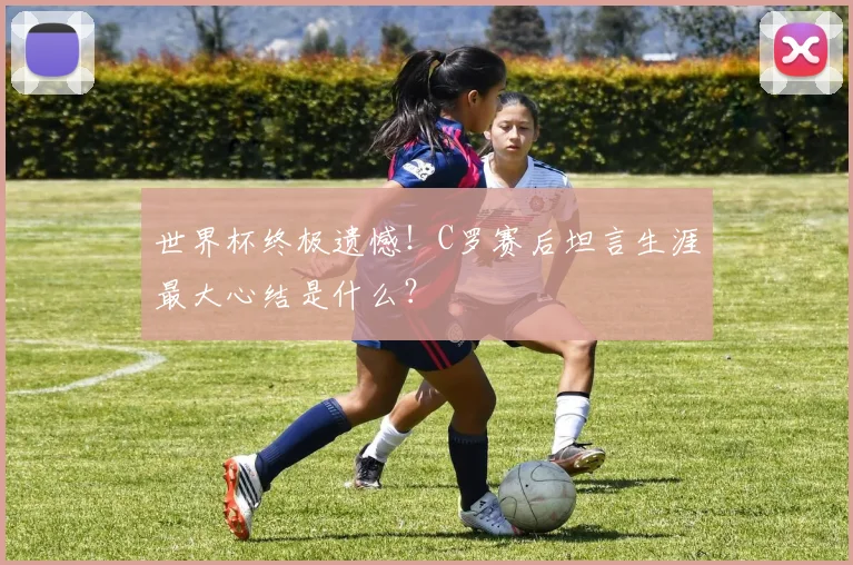 世界杯终极遗憾！C罗赛后坦言生涯最大心结是什么？