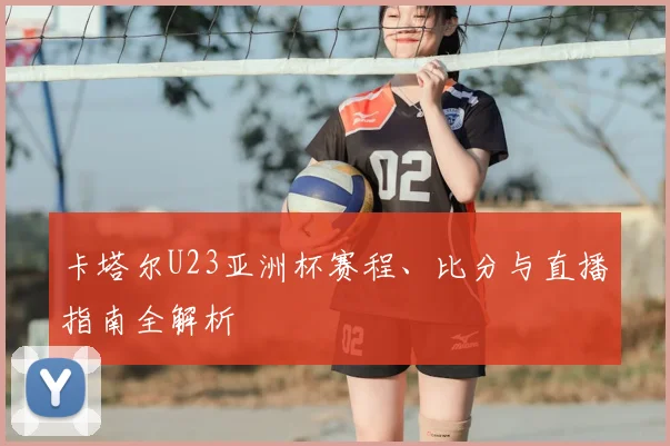 卡塔尔U23亚洲杯赛程、比分与直播指南全解析